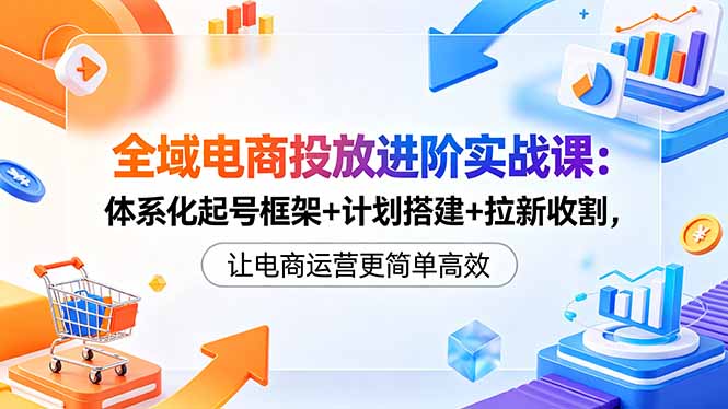 全域电商投放进阶实战课：体系化起号框架+计划搭建+拉新收割，让电商运营更简单高效-俊哥